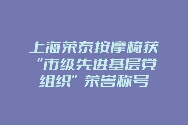 上海荣泰按摩椅获“市级先进基层党组织”荣誉称号